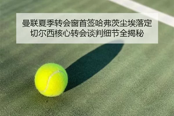 曼联夏季转会窗首签哈弗茨尘埃落定 切尔西核心转会谈判细节全揭秘